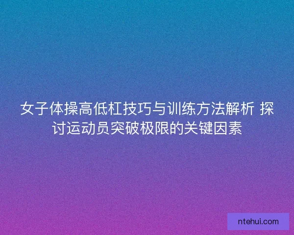 女子体操高低杠技巧与训练方法解析 探讨运动员突破极限的关键因素