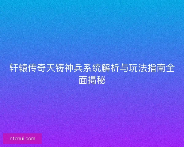 轩辕传奇天铸神兵系统解析与玩法指南全面揭秘
