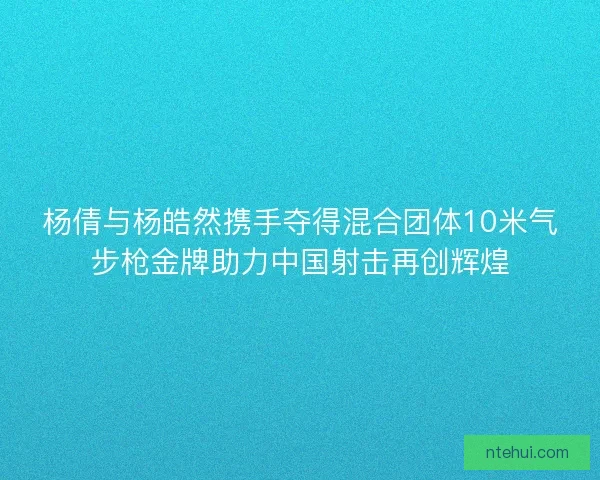 杨倩与杨皓然携手夺得混合团体10米气步枪金牌助力中国射击再创辉煌