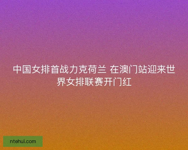 中国女排首战力克荷兰 在澳门站迎来世界女排联赛开门红