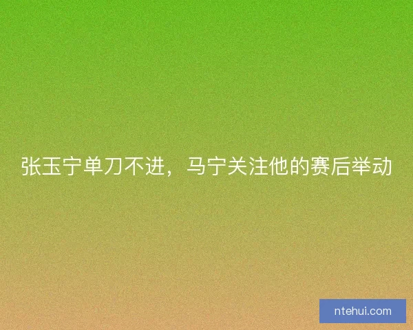张玉宁单刀不进，马宁关注他的赛后举动