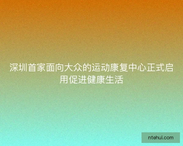 深圳首家面向大众的运动康复中心正式启用促进健康生活
