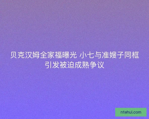贝克汉姆全家福曝光 小七与准嫂子同框引发被迫成熟争议