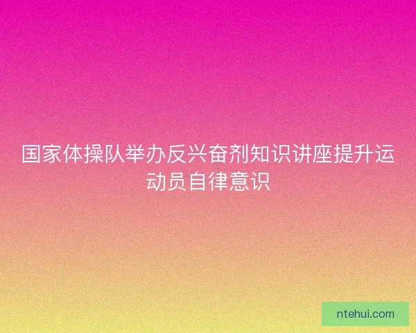 国家体操队举办反兴奋剂知识讲座提升运动员自律意识