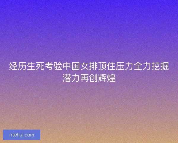 经历生死考验中国女排顶住压力全力挖掘潜力再创辉煌
