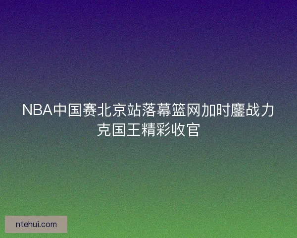 NBA中国赛北京站落幕篮网加时鏖战力克国王精彩收官