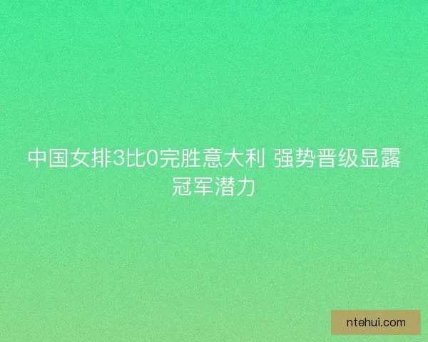 中国女排3比0完胜意大利 强势晋级显露冠军潜力