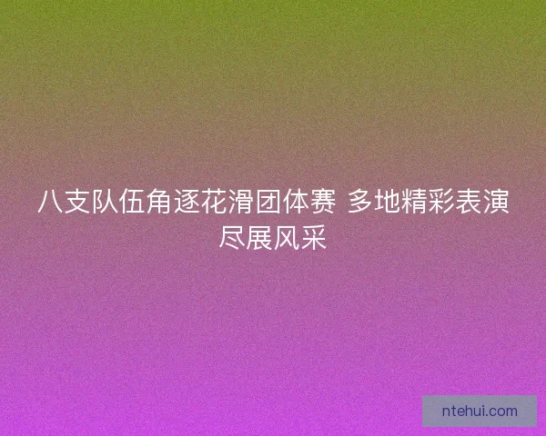 八支队伍角逐花滑团体赛 多地精彩表演尽展风采