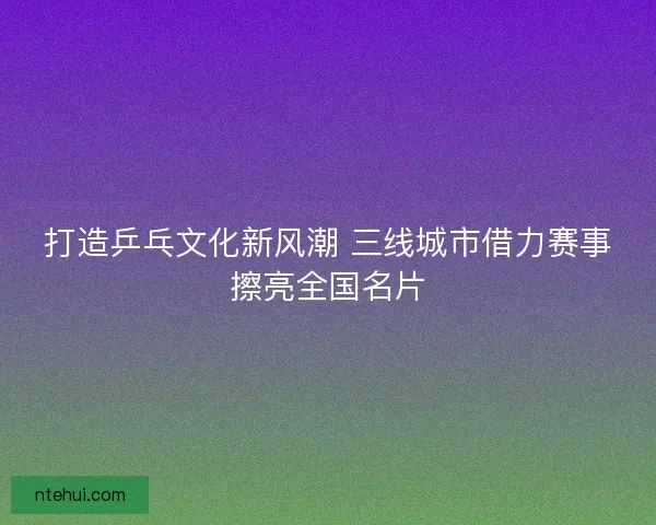 打造乒乓文化新风潮 三线城市借力赛事擦亮全国名片