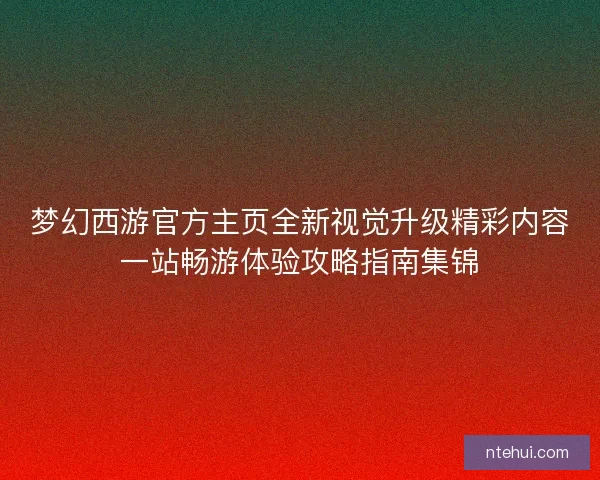 梦幻西游官方主页全新视觉升级精彩内容一站畅游体验攻略指南集锦