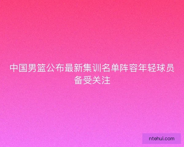 中国男篮公布最新集训名单阵容年轻球员备受关注
