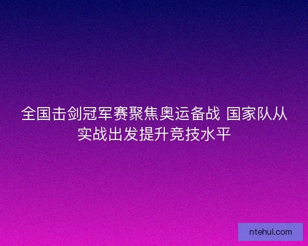 全国击剑冠军赛聚焦奥运备战 国家队从实战出发提升竞技水平