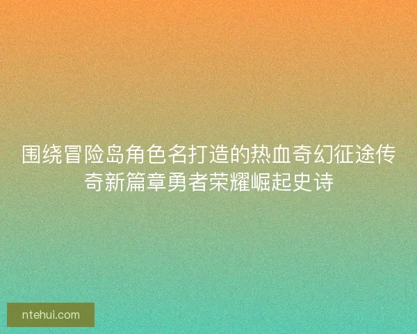 围绕冒险岛角色名打造的热血奇幻征途传奇新篇章勇者荣耀崛起史诗