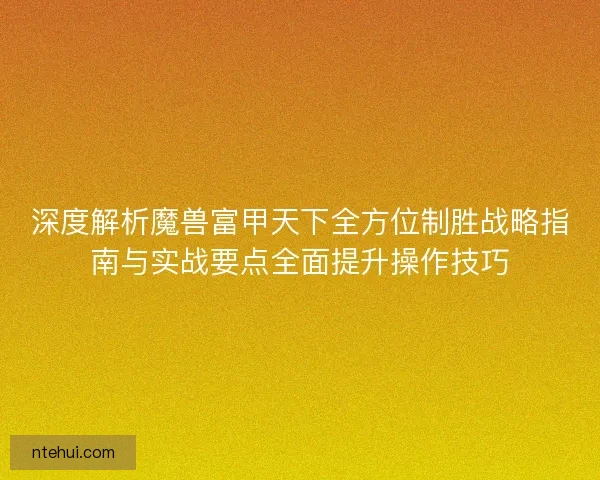 深度解析魔兽富甲天下全方位制胜战略指南与实战要点全面提升操作技巧 深度解析魔兽富甲天下全方位制胜战略指南与实战要点全面提升操作技巧