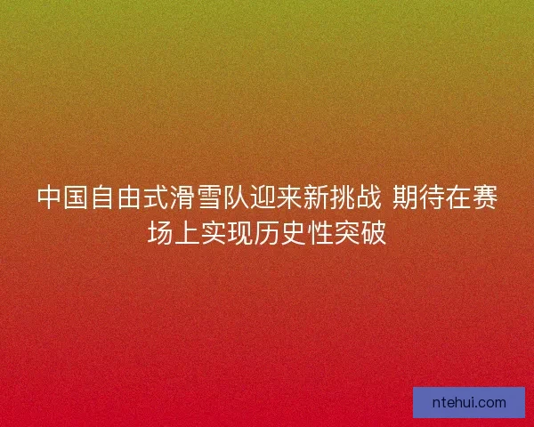 中国自由式滑雪队迎来新挑战 期待在赛场上实现历史性突破