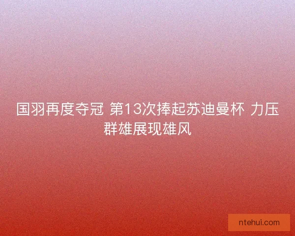 国羽再度夺冠 第13次捧起苏迪曼杯 力压群雄展现雄风 国羽再度夺冠 第13次捧起苏迪曼杯 力压群雄展现雄风