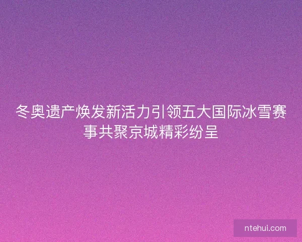 冬奥遗产焕发新活力引领五大国际冰雪赛事共聚京城精彩纷呈