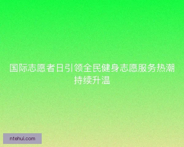 国际志愿者日引领全民健身志愿服务热潮持续升温