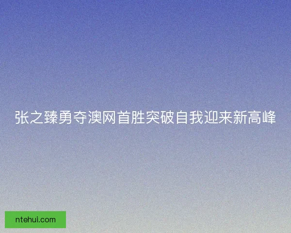 张之臻勇夺澳网首胜突破自我迎来新高峰