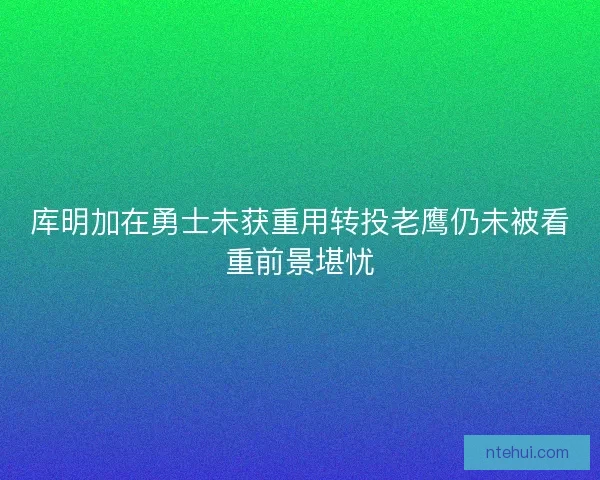 库明加在勇士未获重用转投老鹰仍未被看重前景堪忧