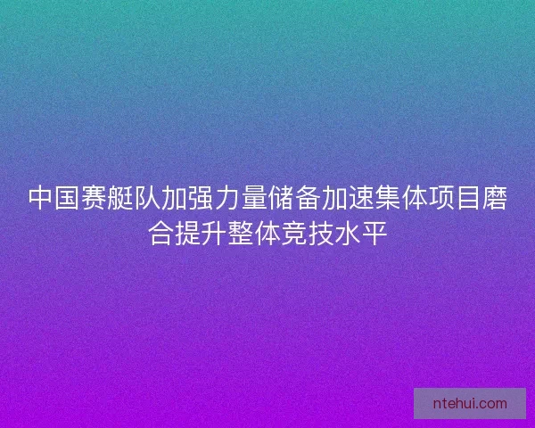 中国赛艇队加强力量储备加速集体项目磨合提升整体竞技水平