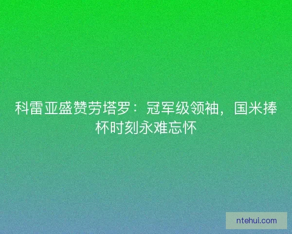 科雷亚盛赞劳塔罗：冠军级领袖，国米捧杯时刻永难忘怀