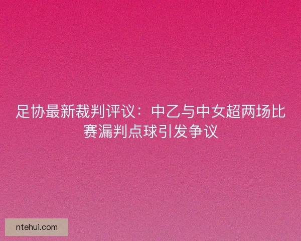 足协最新裁判评议：中乙与中女超两场比赛漏判点球引发争议