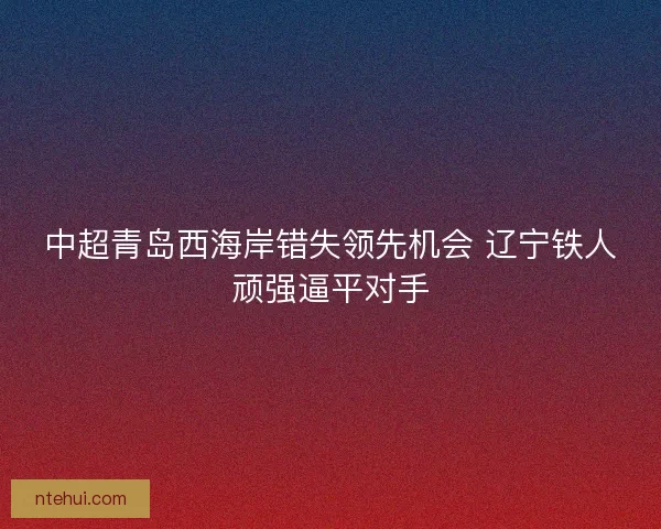 中超青岛西海岸错失领先机会 辽宁铁人顽强逼平对手