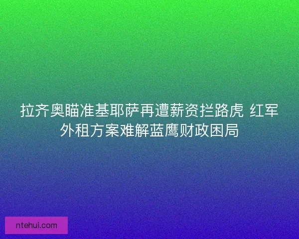 拉齐奥瞄准基耶萨再遭薪资拦路虎 红军外租方案难解蓝鹰财政困局
