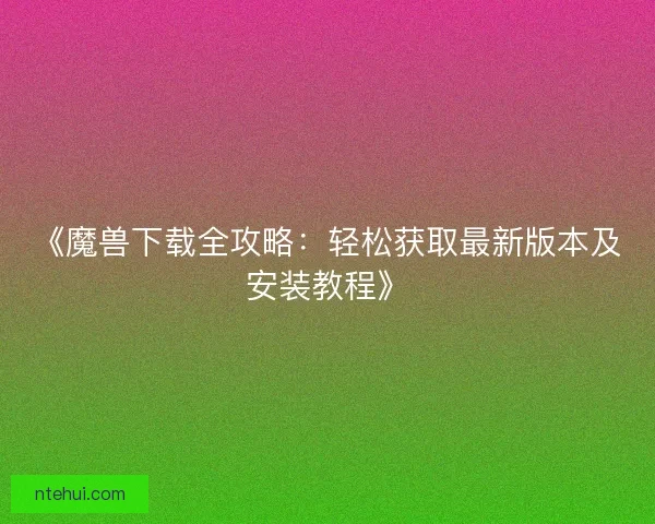 《魔兽下载全攻略：轻松获取最新版本及安装教程》