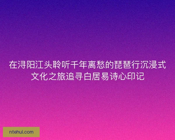 在浔阳江头聆听千年离愁的琵琶行沉浸式文化之旅追寻白居易诗心印记